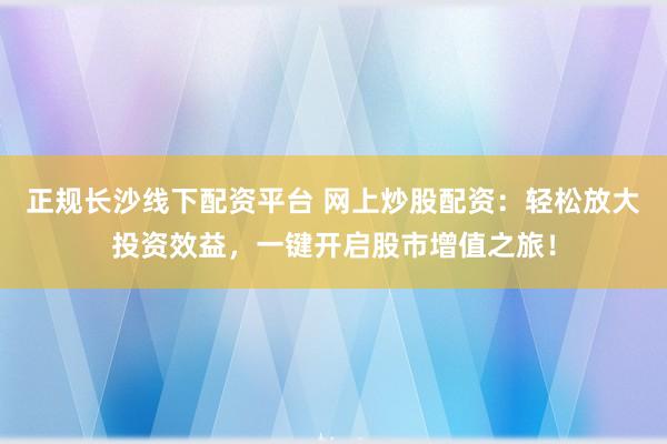 正规长沙线下配资平台 网上炒股配资：轻松放大投资效益，一键开启股市增值之旅！