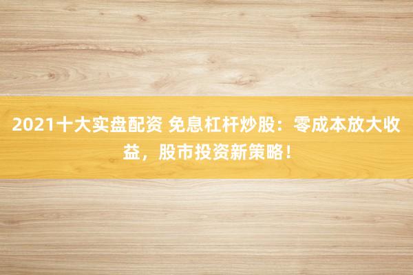 2021十大实盘配资 免息杠杆炒股：零成本放大收益，股市投资新策略！
