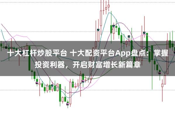 十大杠杆炒股平台 十大配资平台App盘点：掌握投资利器，开启财富增长新篇章
