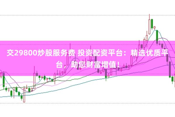 交29800炒股服务费 投资配资平台：精选优质平台，助您财富增值！