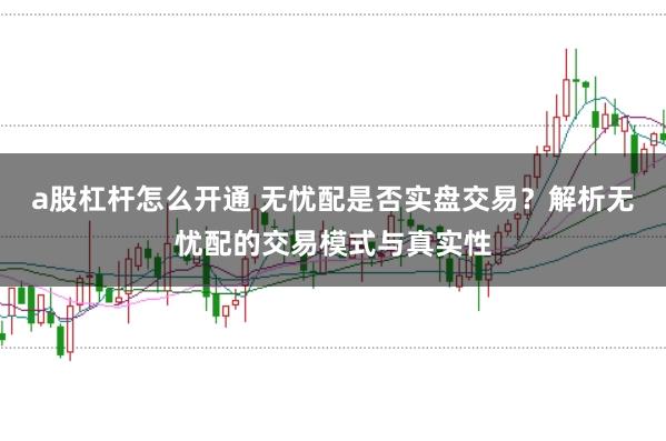 a股杠杆怎么开通 无忧配是否实盘交易？解析无忧配的交易模式与真实性