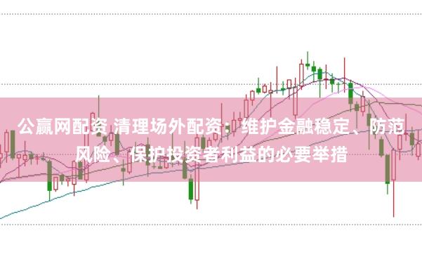 公赢网配资 清理场外配资：维护金融稳定、防范风险、保护投资者利益的必要举措
