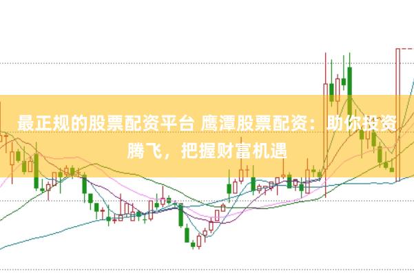 最正规的股票配资平台 鹰潭股票配资：助你投资腾飞，把握财富机遇