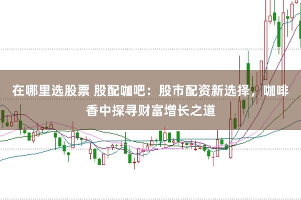 在哪里选股票 股配咖吧：股市配资新选择，咖啡香中探寻财富增长之道