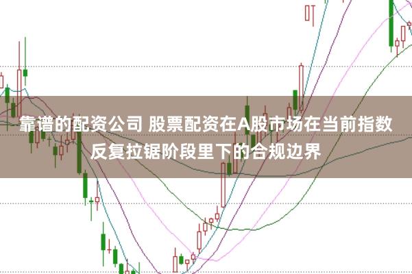 靠谱的配资公司 股票配资在A股市场在当前指数反复拉锯阶段里下的合规边界