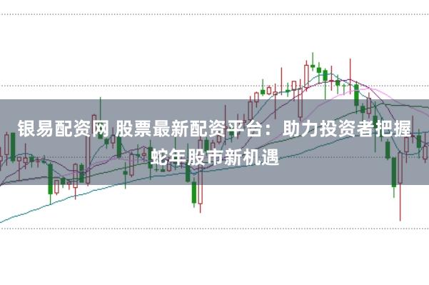 银易配资网 股票最新配资平台：助力投资者把握蛇年股市新机遇