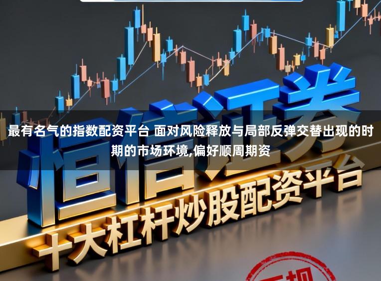 最有名气的指数配资平台 面对风险释放与局部反弹交替出现的时期的市场环境,偏好顺周期资