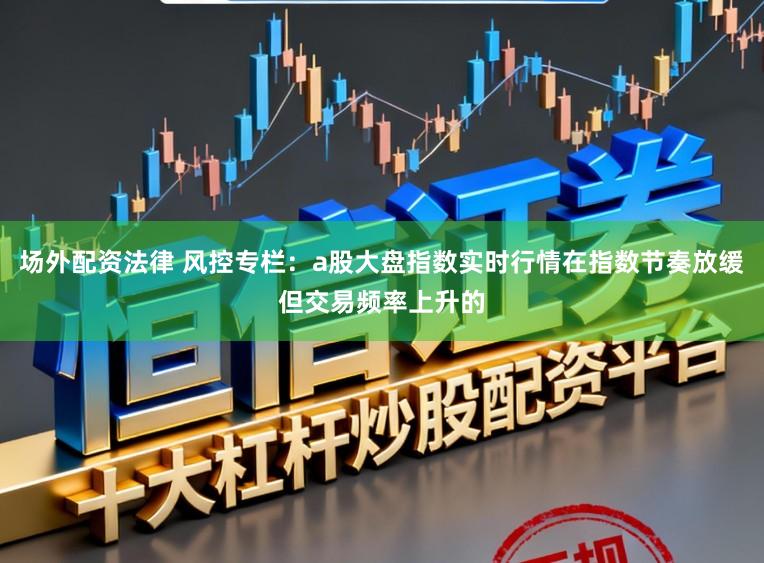场外配资法律 风控专栏：a股大盘指数实时行情在指数节奏放缓但交易频率上升的