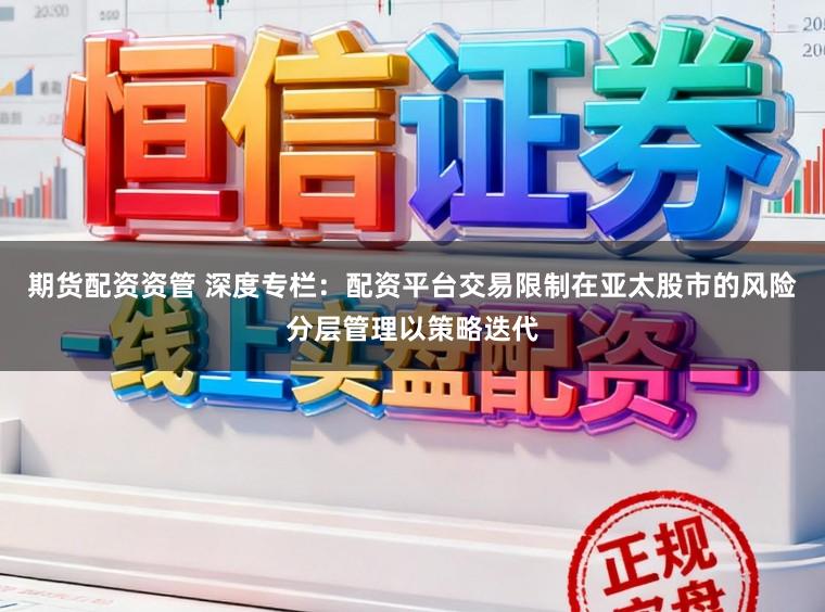 期货配资资管 深度专栏：配资平台交易限制在亚太股市的风险分层管理以策略迭代