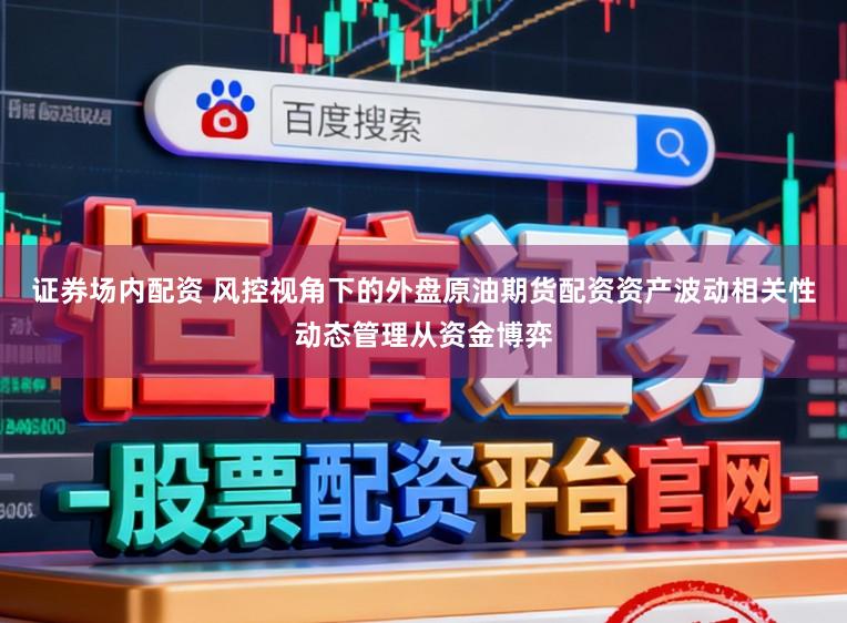 证券场内配资 风控视角下的外盘原油期货配资资产波动相关性动态管理从资金博弈