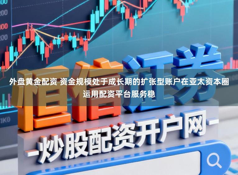 外盘黄金配资 资金规模处于成长期的扩张型账户在亚太资本圈运用配资平台服务稳