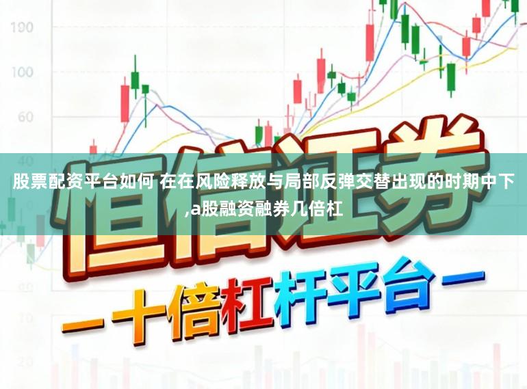 股票配资平台如何 在在风险释放与局部反弹交替出现的时期中下,a股融资融券几倍杠