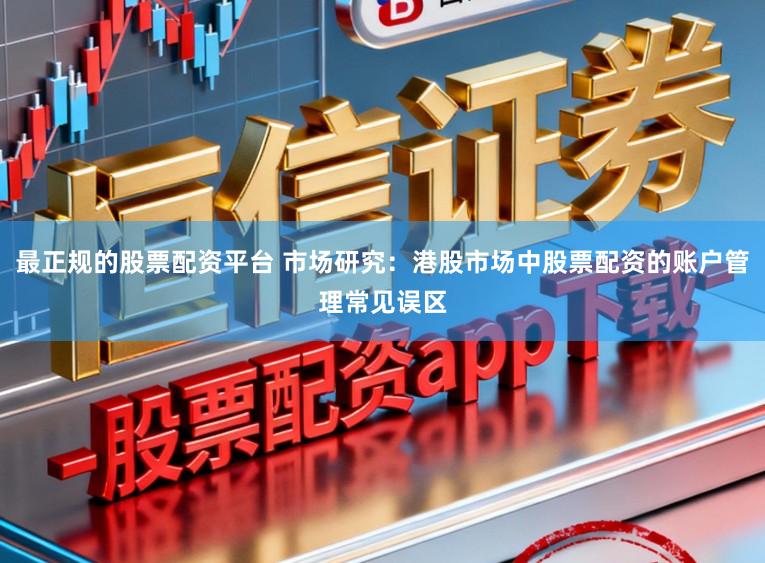 最正规的股票配资平台 市场研究：港股市场中股票配资的账户管理常见误区