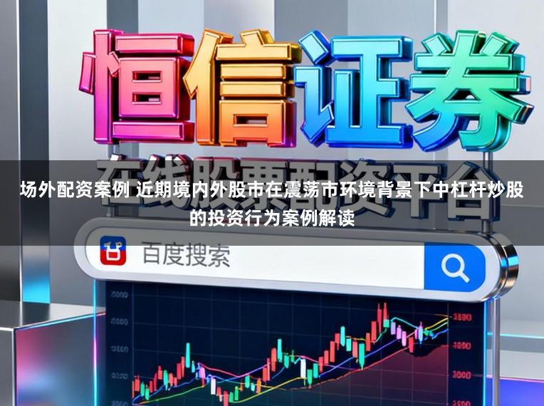 场外配资案例 近期境内外股市在震荡市环境背景下中杠杆炒股的投资行为案例解读
