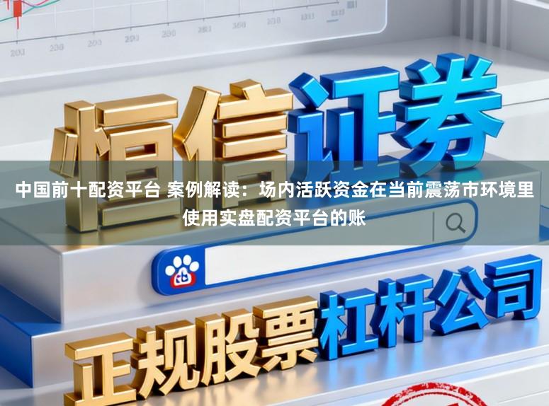 中国前十配资平台 案例解读：场内活跃资金在当前震荡市环境里使用实盘配资平台的账