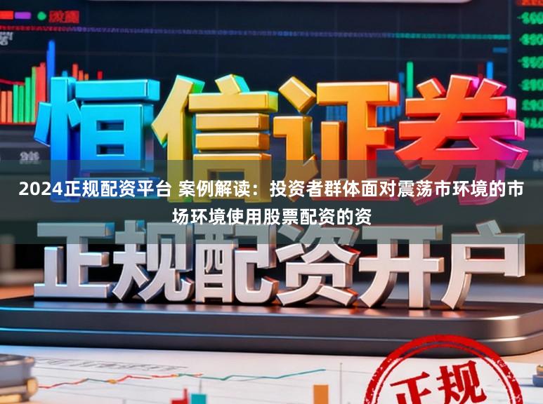 2024正规配资平台 案例解读：投资者群体面对震荡市环境的市场环境使用股票配资的资