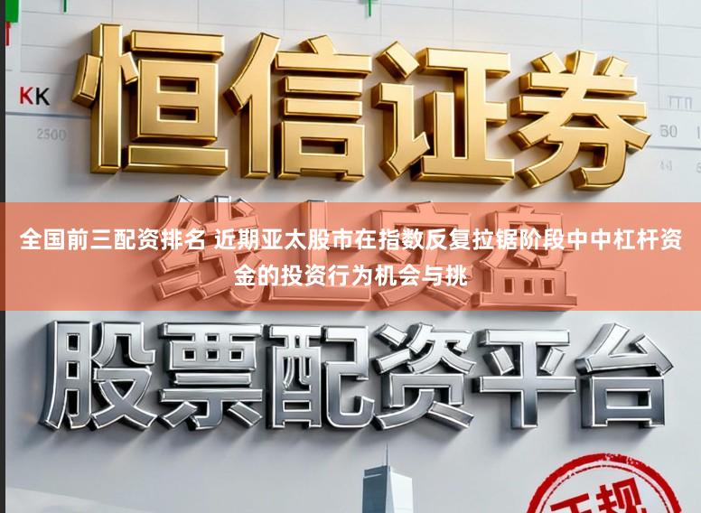 全国前三配资排名 近期亚太股市在指数反复拉锯阶段中中杠杆资金的投资行为机会与挑