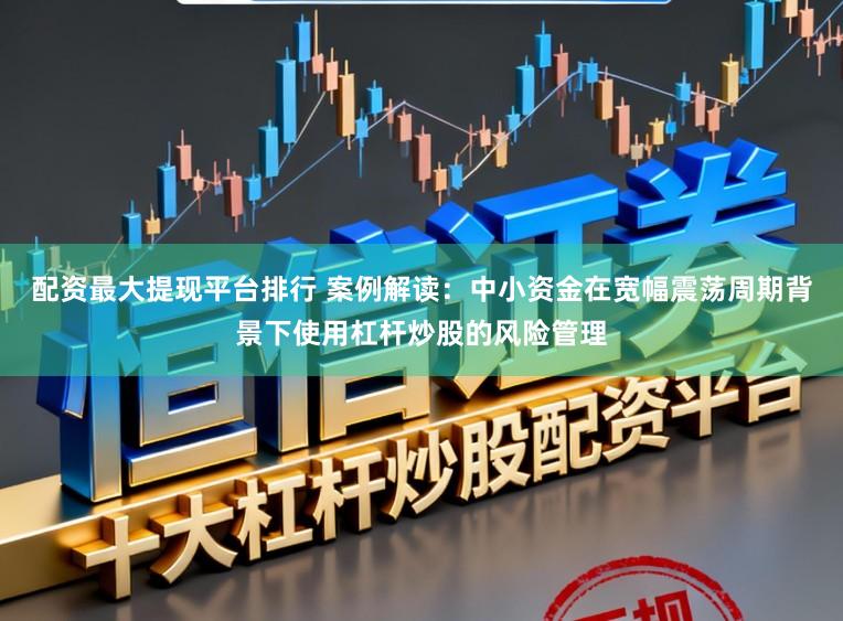配资最大提现平台排行 案例解读：中小资金在宽幅震荡周期背景下使用杠杆炒股的风险管理